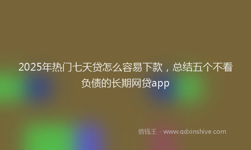 2025年热门七天贷怎么容易下款，总结五个不看负债的长期网贷app