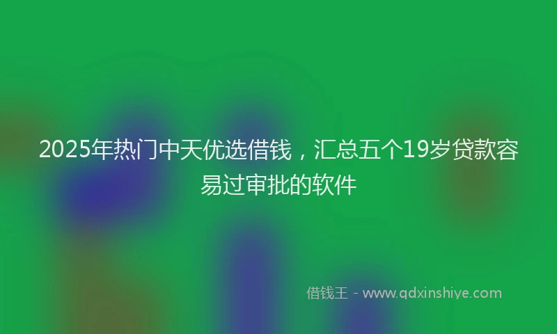 2025年热门中天优选借钱，汇总五个19岁贷款容易过审批的软件