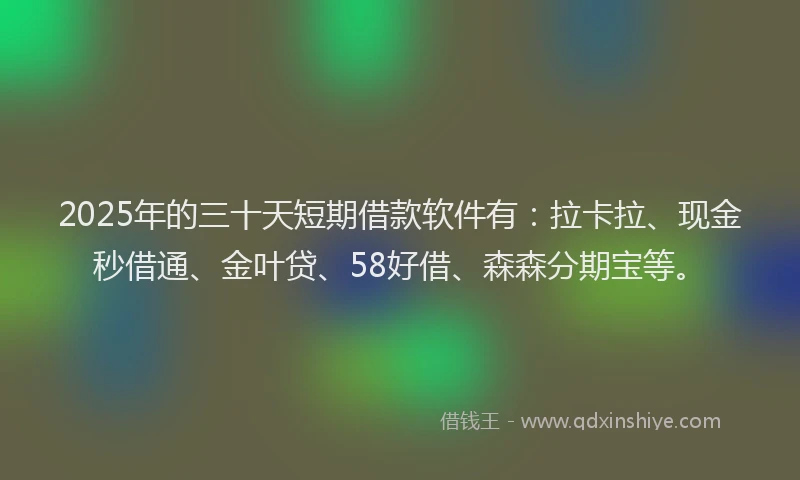2025年的三十天短期借款软件有：拉卡拉、现金秒借通、金叶贷、58好借、森森分期宝等。