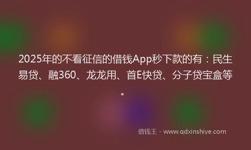 2025年的不看征信的借钱App秒下款的有：民生易贷、融360、龙龙用、首E快贷、分子贷宝盒等。