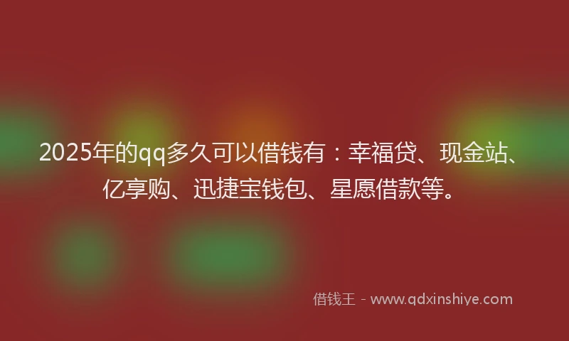 2025年的qq多久可以借钱有：幸福贷、现金站、亿享购、迅捷宝钱包、星愿借款等。