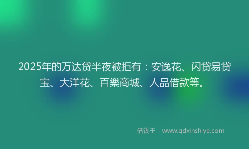 2025年的万达贷半夜被拒有：安逸花、闪贷易贷宝、大洋花、百樂商城、人品借款等。