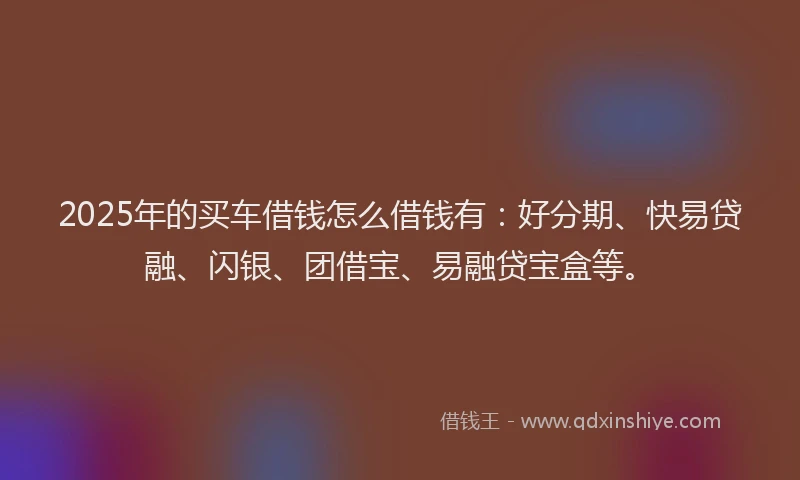 2025年的买车借钱怎么借钱有：好分期、快易贷融、闪银、团借宝、易融贷宝盒等。