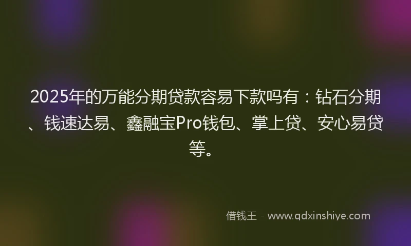 2025年的万能分期贷款容易下款吗有：钻石分期、钱速达易、鑫融宝Pro钱包、掌上贷、安心易贷等。