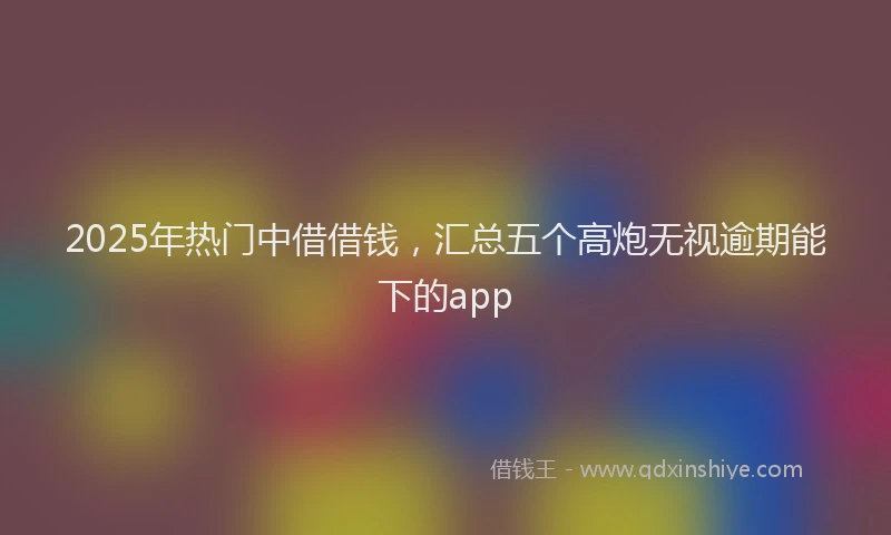 2025年热门中借借钱，汇总五个高炮无视逾期能下的app