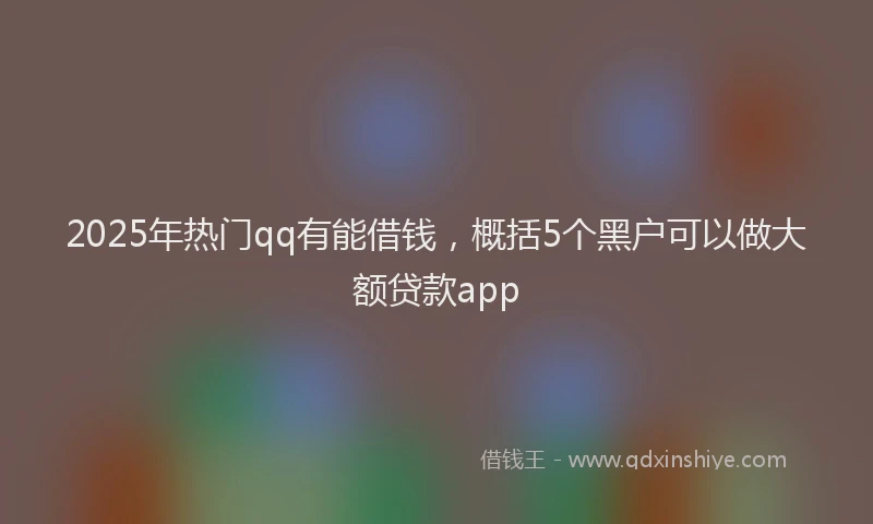 2025年热门qq有能借钱，概括5个黑户可以做大额贷款app