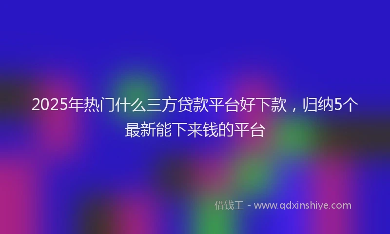 2025年热门什么三方贷款平台好下款，归纳5个最新能下来钱的平台