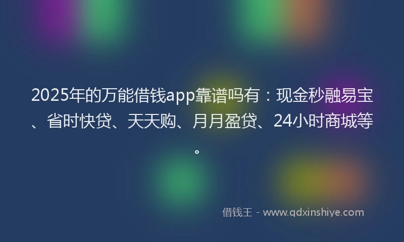 2025年的万能借钱app靠谱吗有：现金秒融易宝、省时快贷、天天购、月月盈贷、24小时商城等。