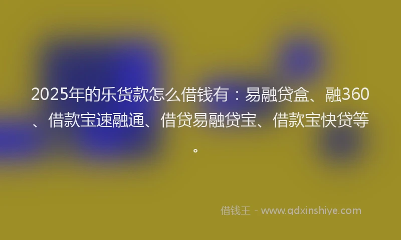 2025年的乐货款怎么借钱有：易融贷盒、融360、借款宝速融通、借贷易融贷宝、借款宝快贷等。