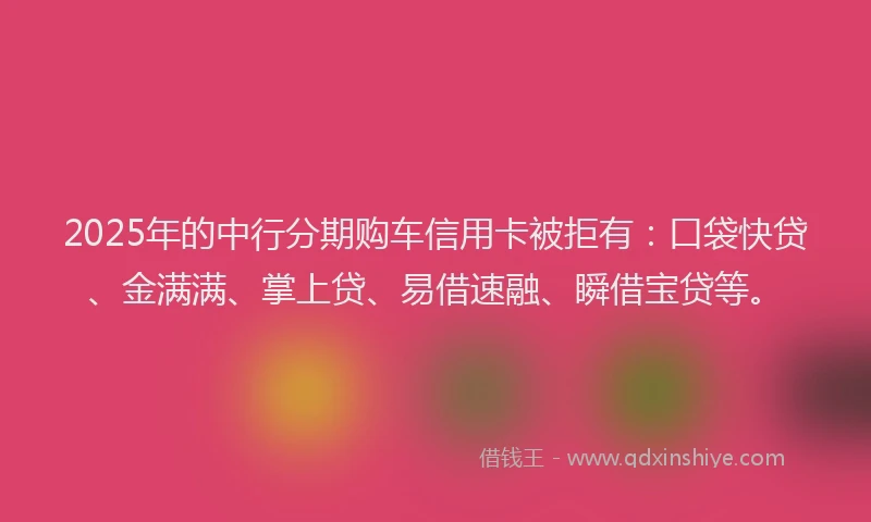 2025年的中行分期购车信用卡被拒有：口袋快贷、金满满、掌上贷、易借速融、瞬借宝贷等。