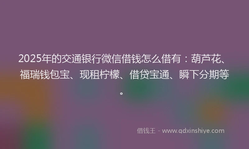2025年的交通银行微信借钱怎么借有：葫芦花、福瑞钱包宝、现租柠檬、借贷宝通、瞬下分期等。