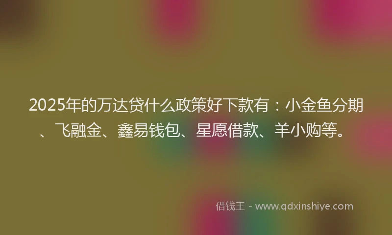 2025年的万达贷什么政策好下款有：小金鱼分期、飞融金、鑫易钱包、星愿借款、羊小购等。