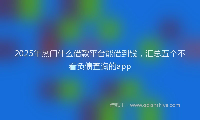 2025年热门什么借款平台能借到钱，汇总五个不看负债查询的app