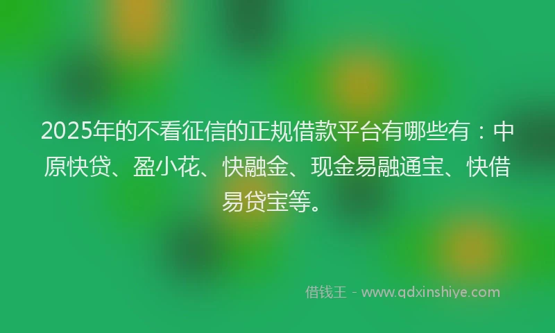 2025年的不看征信的正规借款平台有哪些有：中原快贷、盈小花、快融金、现金易融通宝、快借易贷宝等。
