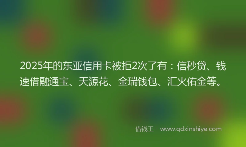 2025年的东亚信用卡被拒2次了有：信秒贷、钱速借融通宝、天源花、金瑞钱包、汇火佑金等。