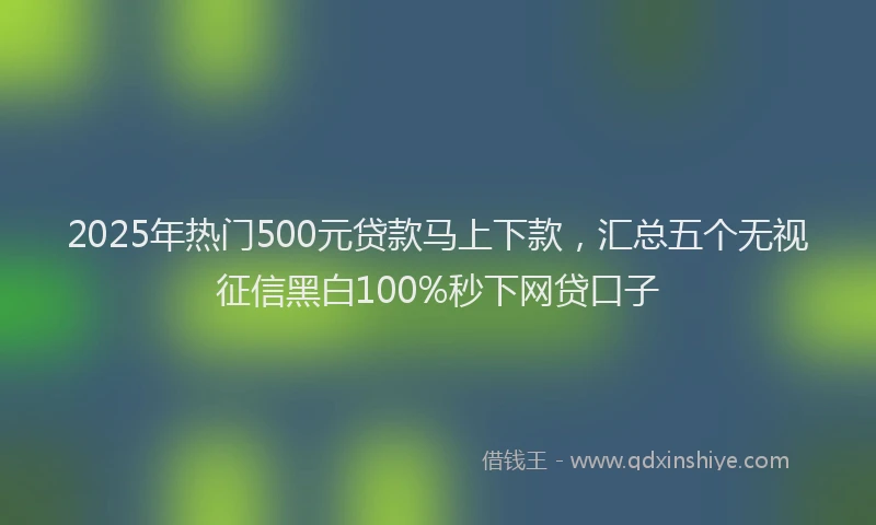 2025年热门500元贷款马上下款，汇总五个无视征信黑白100%秒下网贷口子