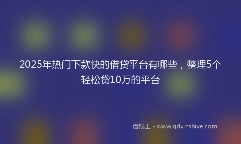 2025年热门下款快的借贷平台有哪些，整理5个轻松贷10万的平台