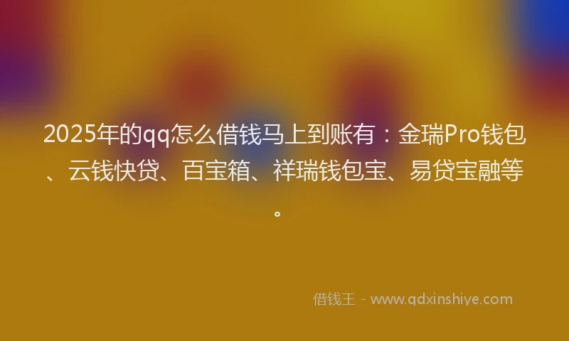2025年的qq怎么借钱马上到账有：金瑞Pro钱包、云钱快贷、百宝箱、祥瑞钱包宝、易贷宝融等。