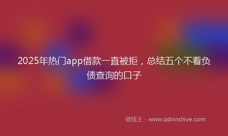 2025年热门app借款一直被拒，总结五个不看负债查询的口子