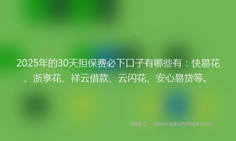 2025年的30天担保费必下口子有哪些有：快易花、浙享花、祥云借款、云闪花、安心易贷等。