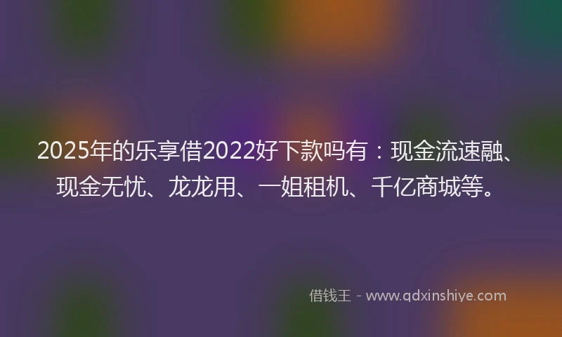 2025年的乐享借2022好下款吗有：现金流速融、现金无忧、龙龙用、一姐租机、千亿商城等。