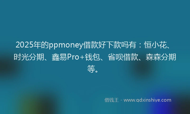 2025年的ppmoney借款好下款吗有：恒小花、时光分期、鑫易Pro+钱包、省呗借款、森森分期等。