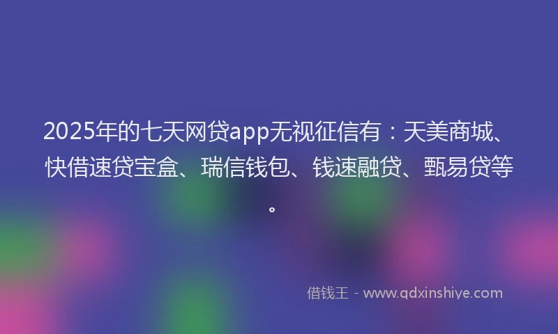 2025年的七天网贷app无视征信有：天美商城、快借速贷宝盒、瑞信钱包、钱速融贷、甄易贷等。