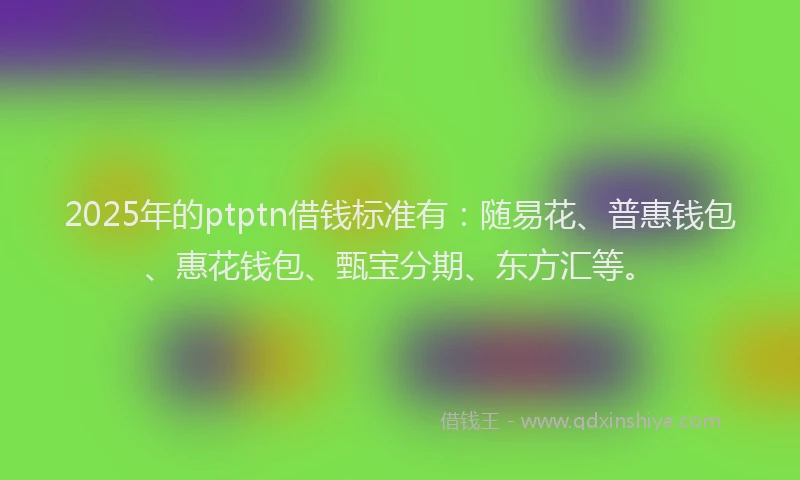 2025年的ptptn借钱标准有：随易花、普惠钱包、惠花钱包、甄宝分期、东方汇等。