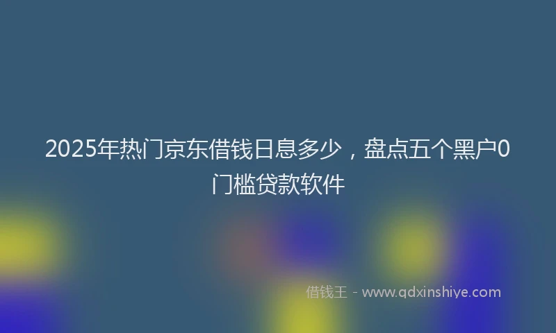 2025年热门京东借钱日息多少，盘点五个黑户0门槛贷款软件