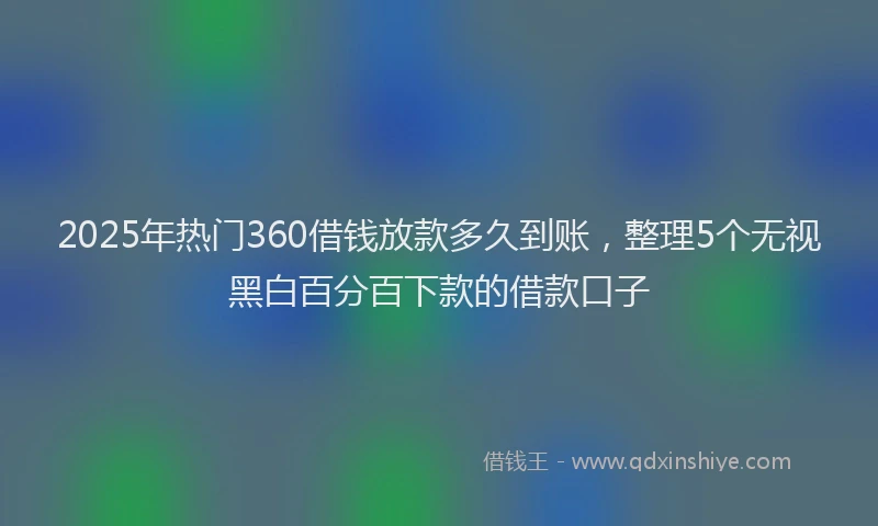 2025年热门360借钱放款多久到账，整理5个无视黑白百分百下款的借款口子
