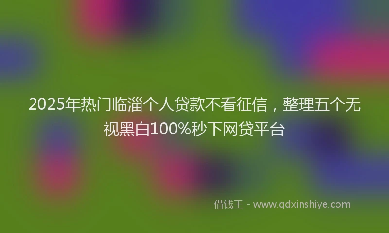 2025年热门临淄个人贷款不看征信，整理五个无视黑白100%秒下网贷平台