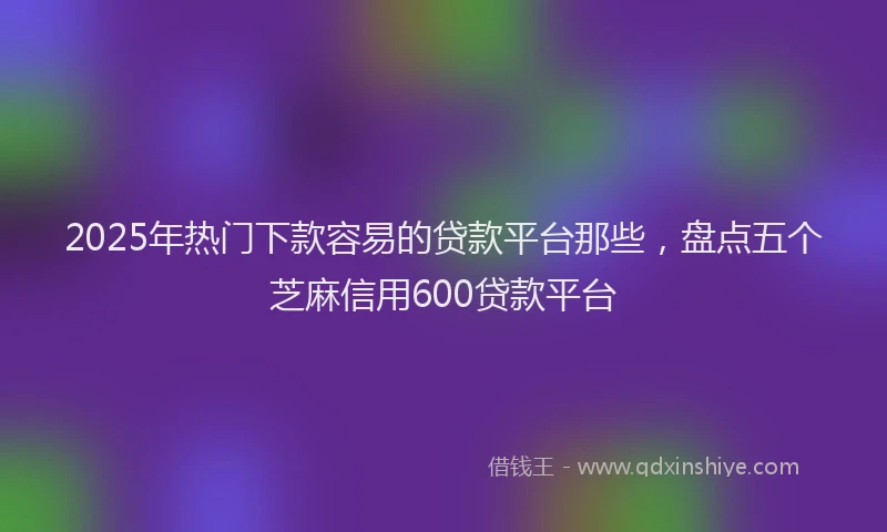 2025年热门下款容易的贷款平台那些，盘点五个芝麻信用600贷款平台