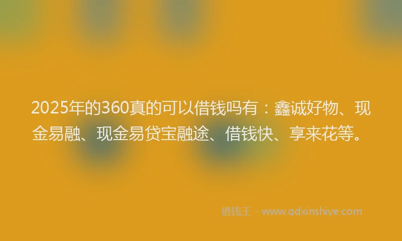 2025年的360真的可以借钱吗有：鑫诚好物、现金易融、现金易贷宝融途、借钱快、享来花等。