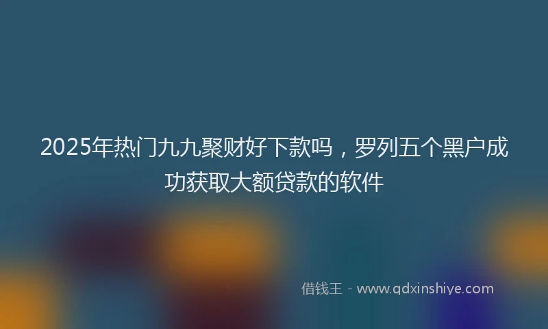 2025年热门九九聚财好下款吗，罗列五个黑户成功获取大额贷款的软件