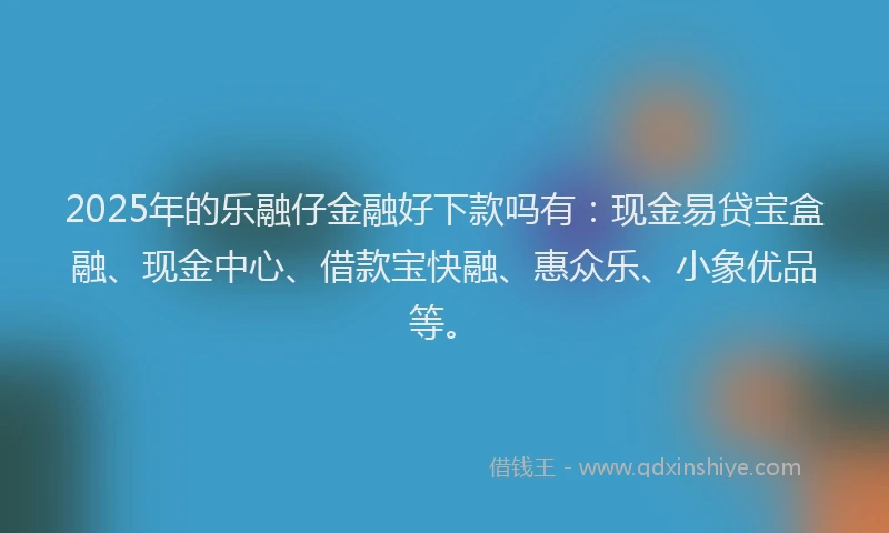 2025年的乐融仔金融好下款吗有：现金易贷宝盒融、现金中心、借款宝快融、惠众乐、小象优品等。