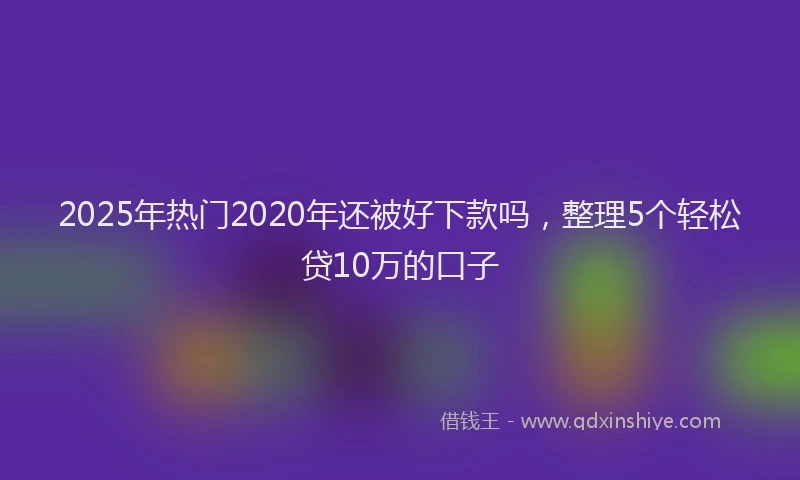 2025年热门2020年还被好下款吗，整理5个轻松贷10万的口子