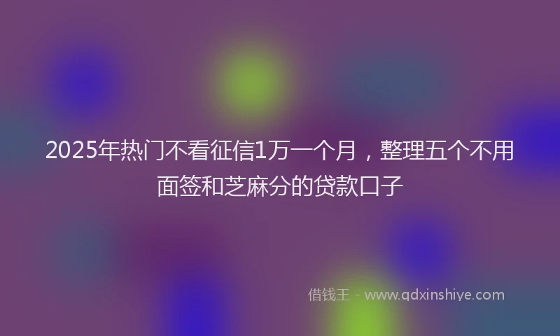 2025年热门不看征信1万一个月，整理五个不用面签和芝麻分的贷款口子