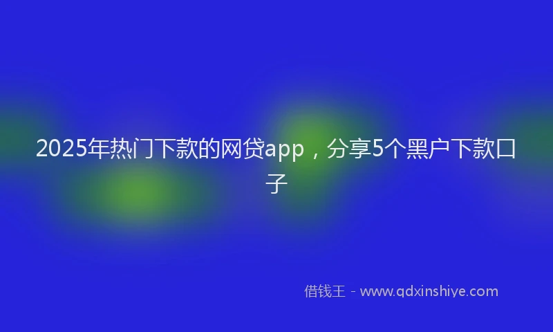 2025年热门下款的网贷app，分享5个黑户下款口子