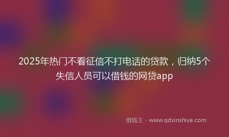2025年热门不看征信不打电话的贷款，归纳5个失信人员可以借钱的网贷app