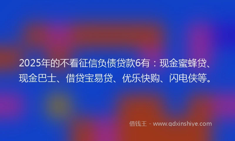 2025年的不看征信负债贷款6有：现金蜜蜂贷、现金巴士、借贷宝易贷、优乐快购、闪电侠等。