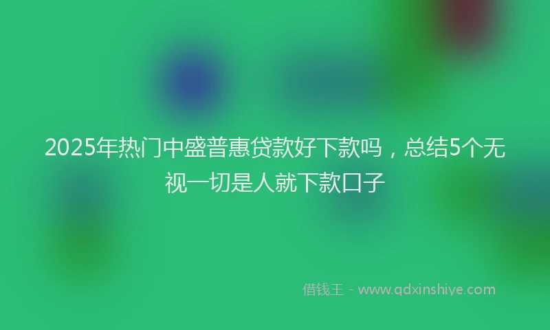 2025年热门中盛普惠贷款好下款吗，总结5个无视一切是人就下款口子
