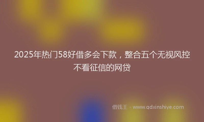 2025年热门58好借多会下款，整合五个无视风控不看征信的网贷