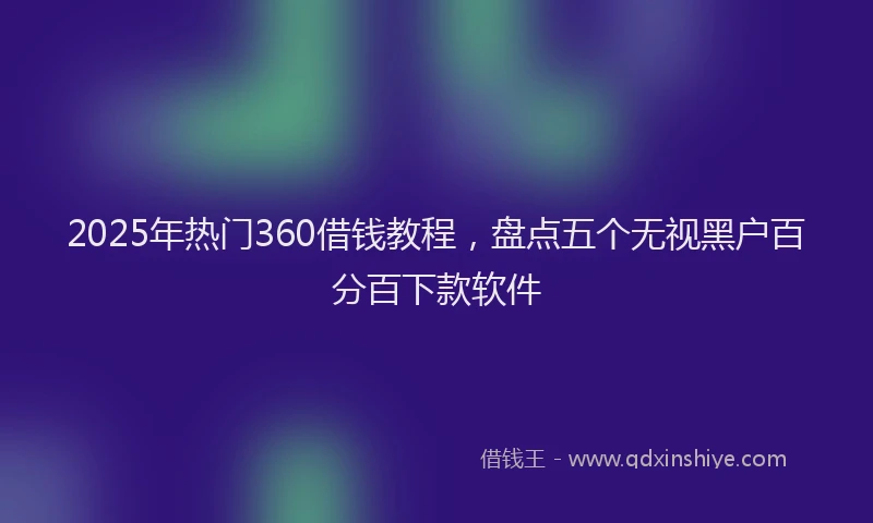 2025年热门360借钱教程，盘点五个无视黑户百分百下款软件