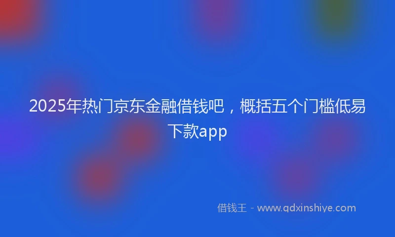 2025年热门京东金融借钱吧，概括五个门槛低易下款app