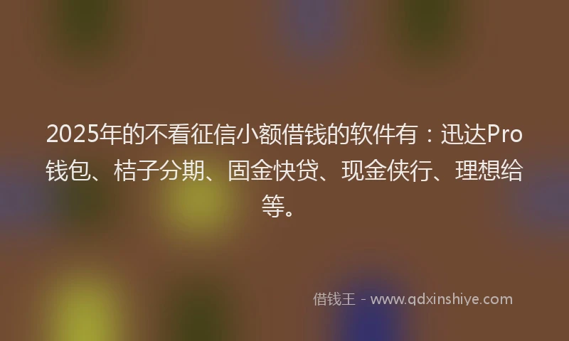 2025年的不看征信小额借钱的软件有：迅达Pro钱包、桔子分期、固金快贷、现金侠行、理想给等。