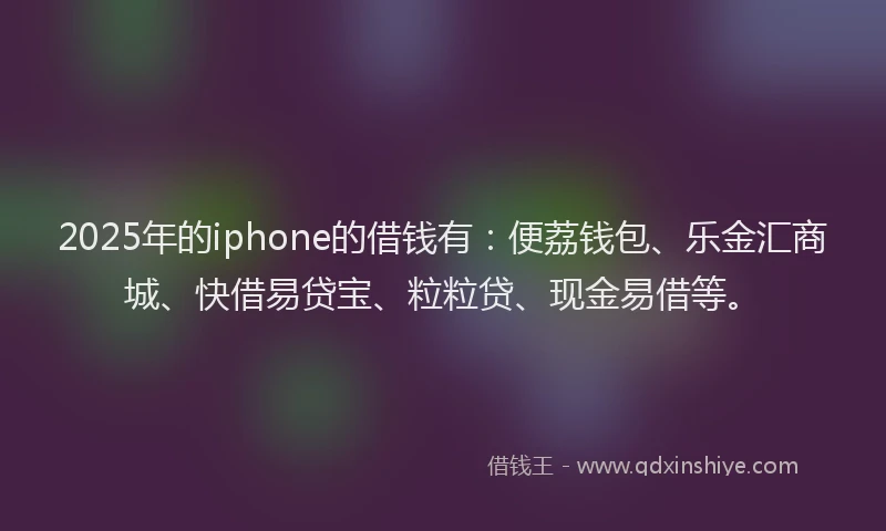 2025年的iphone的借钱有：便荔钱包、乐金汇商城、快借易贷宝、粒粒贷、现金易借等。