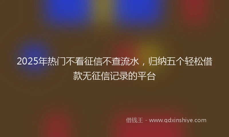 2025年热门不看征信不查流水，归纳五个轻松借款无征信记录的平台