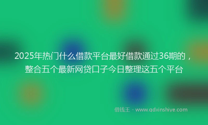 2025年热门什么借款平台最好借款通过36期的，整合五个最新网贷口子今日整理这五个平台