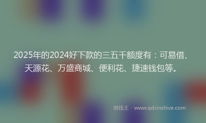 2025年的2024好下款的三五千额度有：可易借、天源花、万盛商城、便利花、捷速钱包等。