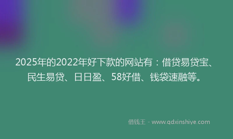 2025年的2022年好下款的网站有：借贷易贷宝、民生易贷、日日盈、58好借、钱袋速融等。